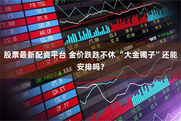 股票最新配资平台 金价跌跌不休 “大金镯子”还能安排吗？