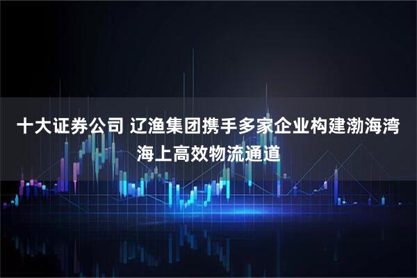 十大证券公司 辽渔集团携手多家企业构建渤海湾海上高效物流通道