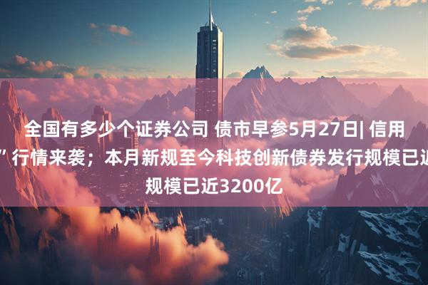 全国有多少个证券公司 债市早参5月27日| 信用债“抢券”行情来袭；本月新规至今科技创新债券发行规模已近3200亿
