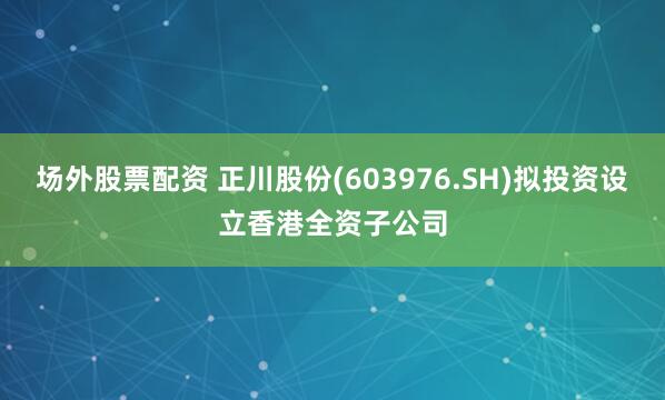 场外股票配资 正川股份(603976.SH)拟投资设立香港全资子公司