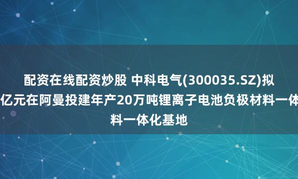 配资在线配资炒股 中科电气(300035.SZ)拟不超80亿元在阿曼投建年产20万吨锂离子电池负极材料一体化基地
