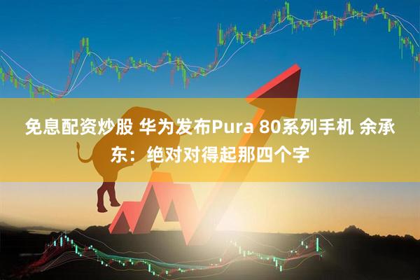 免息配资炒股 华为发布Pura 80系列手机 余承东：绝对对得起那四个字
