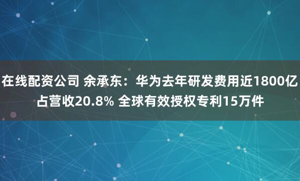 在线配资公司 余承东：华为去年研发费用近1800亿占营收20.8% 全球有效授权专利15万件