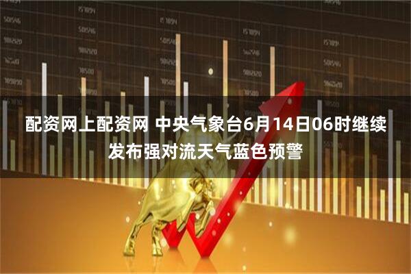 配资网上配资网 中央气象台6月14日06时继续发布强对流天气蓝色预警