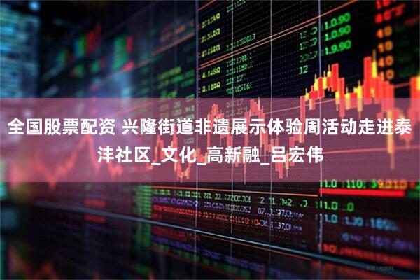 全国股票配资 兴隆街道非遗展示体验周活动走进泰沣社区_文化_高新融_吕宏伟