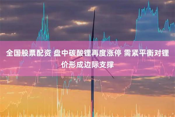 全国股票配资 盘中碳酸锂再度涨停 需紧平衡对锂价形成边际支撑