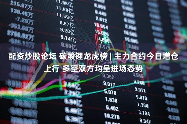 配资炒股论坛 碳酸锂龙虎榜 | 主力合约今日增仓上行 多空双方均呈进场态势