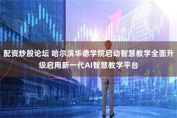 配资炒股论坛 哈尔滨华德学院启动智慧教学全面升级启用新一代AI智慧教学平台
