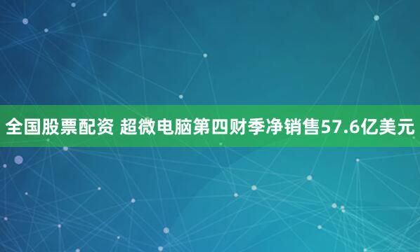 全国股票配资 超微电脑第四财季净销售57.6亿美元