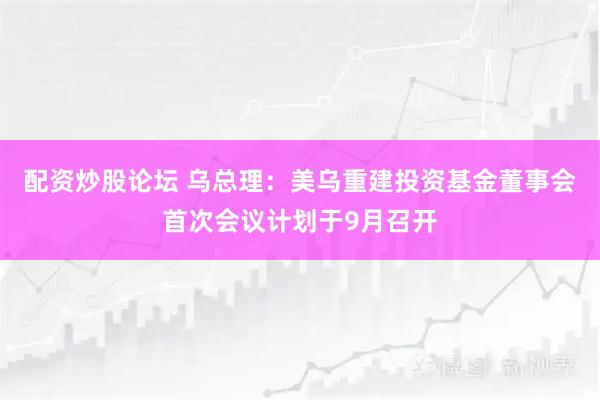 配资炒股论坛 乌总理：美乌重建投资基金董事会首次会议计划于9月召开