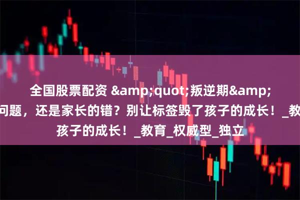 全国股票配资 &quot;叛逆期&quot;是孩子的问题，还是家长的错？别让标签毁了孩子的成长！_教育_权威型_独立