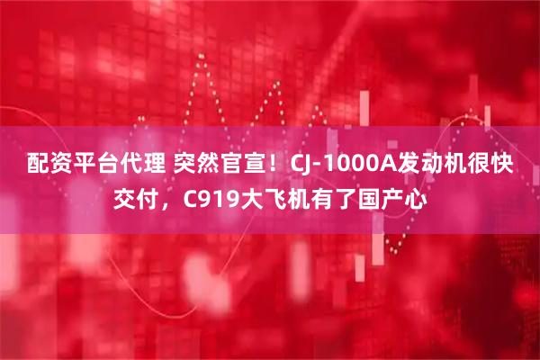 配资平台代理 突然官宣！CJ-1000A发动机很快交付，C919大飞机有了国产心
