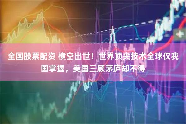 全国股票配资 横空出世！世界顶尖技术全球仅我国掌握，美国三顾茅庐却不得