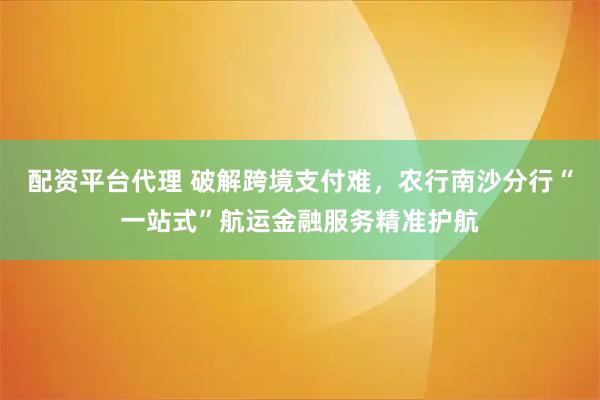 配资平台代理 破解跨境支付难，农行南沙分行“一站式”航运金融服务精准护航