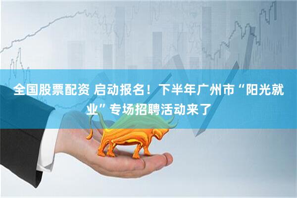 全国股票配资 启动报名！下半年广州市“阳光就业”专场招聘活动来了