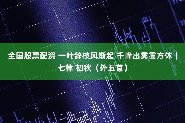 全国股票配资 一叶辞枝风渐起 千峰出雾霭方休｜七律 初秋（外五首）