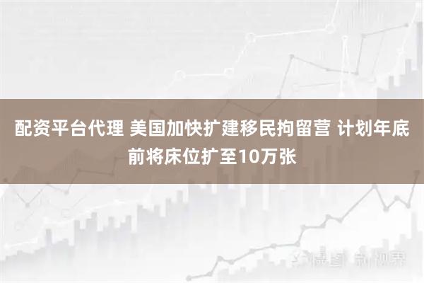 配资平台代理 美国加快扩建移民拘留营 计划年底前将床位扩至10万张