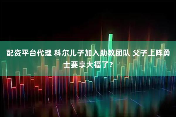 配资平台代理 科尔儿子加入助教团队 父子上阵勇士要享大福了？