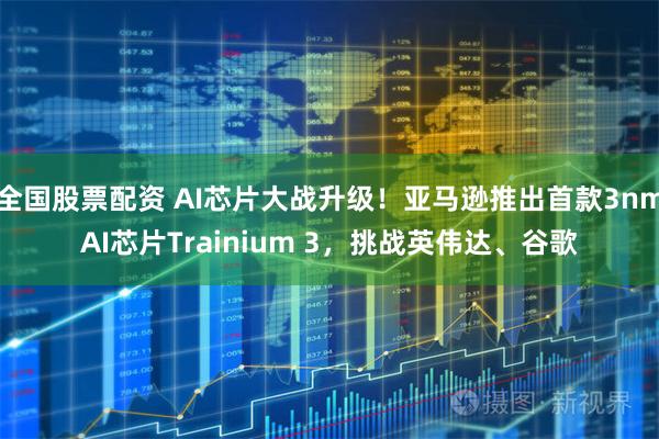 全国股票配资 AI芯片大战升级！亚马逊推出首款3nmAI芯片Trainium 3，挑战英伟达、谷歌