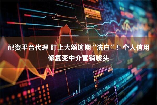 配资平台代理 盯上大额逾期“洗白”！个人信用修复变中介营销噱头