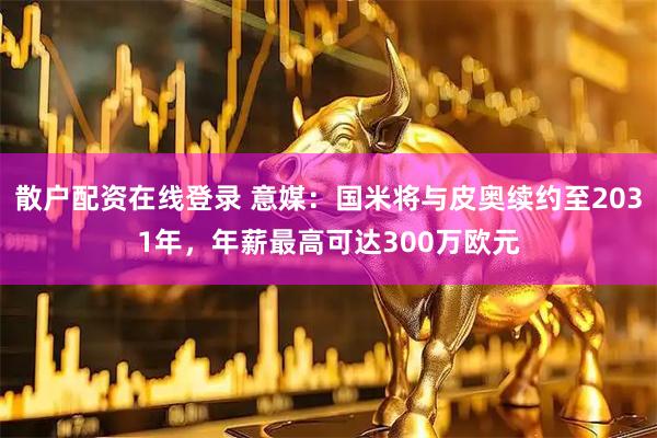 散户配资在线登录 意媒：国米将与皮奥续约至2031年，年薪最高可达300万欧元