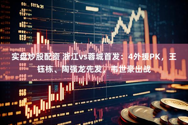 实盘炒股配资 浙江vs蓉城首发：4外援PK，王钰栋、陶强龙先发，韦世豪出战