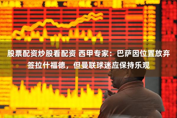 股票配资炒股看配资 西甲专家：巴萨因位置放弃签拉什福德，但曼联球迷应保持乐观