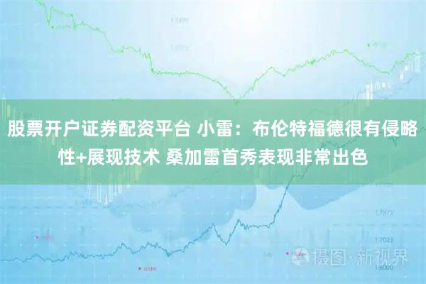 股票开户证券配资平台 小雷:布伦特福德很有侵略性+展现技术 桑加雷首秀表现非常出色