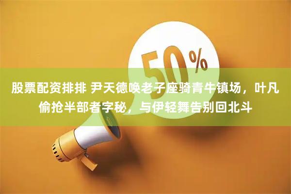 股票配资排排 尹天德唤老子座骑青牛镇场，叶凡偷抢半部者字秘，与伊轻舞告别回北斗