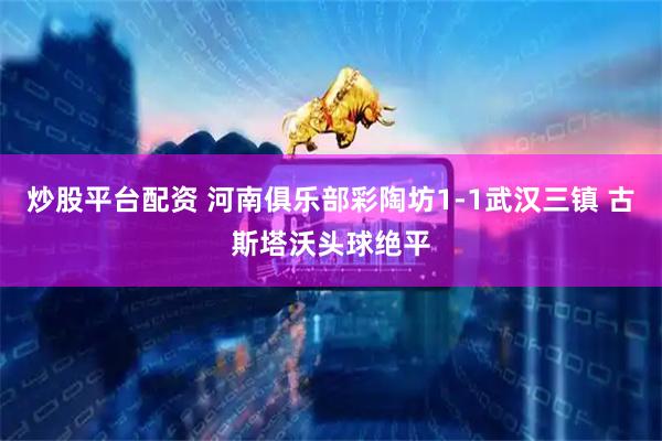 炒股平台配资 河南俱乐部彩陶坊1-1武汉三镇 古斯塔沃头球绝平