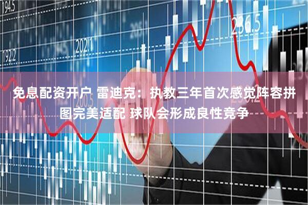 免息配资开户 雷迪克：执教三年首次感觉阵容拼图完美适配 球队会形成良性竞争