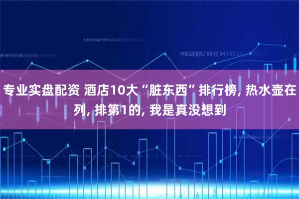 专业实盘配资 酒店10大“脏东西”排行榜, 热水壶在列, 排第1的, 我是真没想到