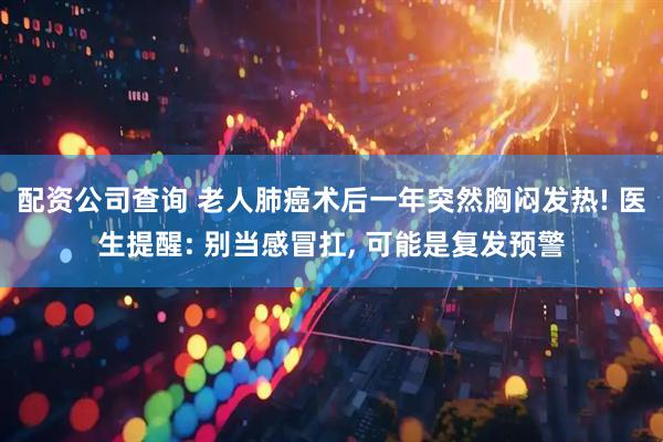 配资公司查询 老人肺癌术后一年突然胸闷发热! 医生提醒: 别当感冒扛, 可能是复发预警